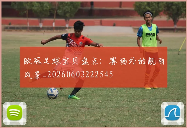 欧冠足球宝贝盘点：赛场外的靓丽风景_20260603222545