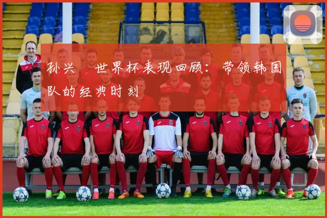 孙兴慜世界杯表现回顾：带领韩国队的经典时刻