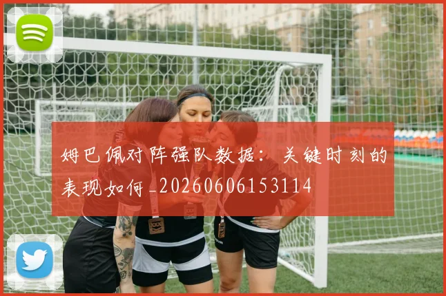姆巴佩对阵强队数据：关键时刻的表现如何_20260606153114