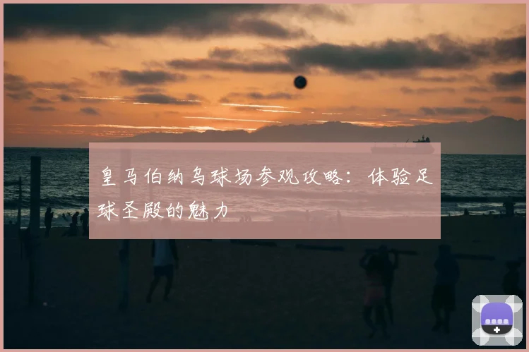 皇马伯纳乌球场参观攻略：体验足球圣殿的魅力