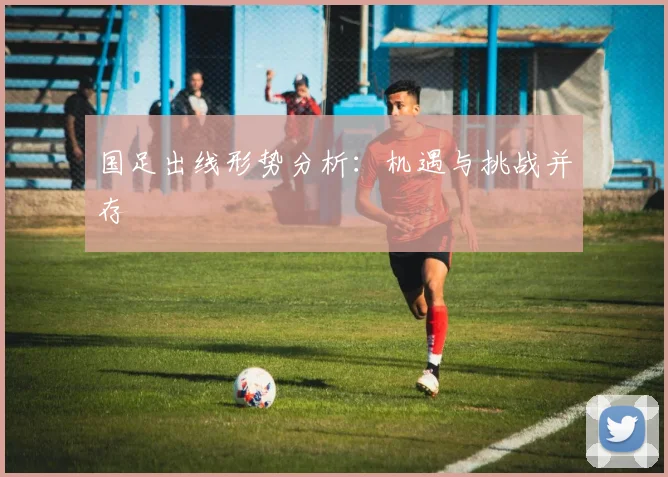 国足出线形势分析:机遇与挑战并存