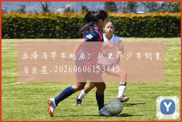 本泽马早年经历：从里昂少年到皇马巨星_20260606153443