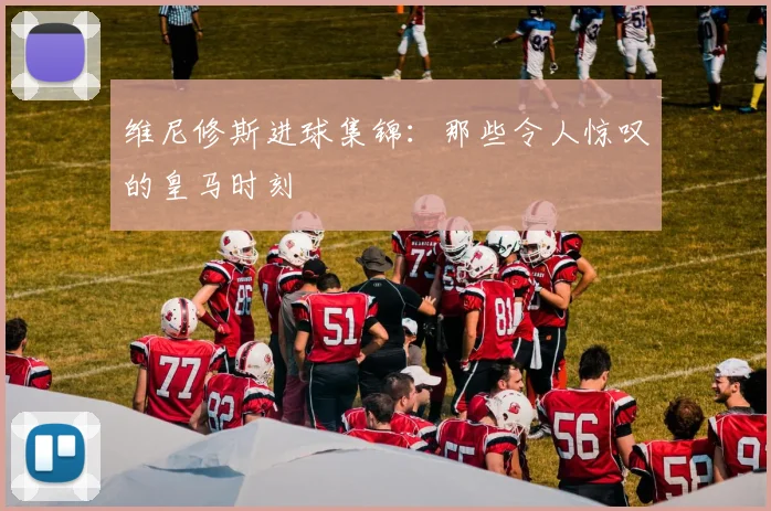 维尼修斯进球集锦:那些令人惊叹的皇马时刻