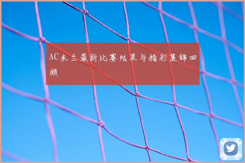 AC米兰最新比赛结果与精彩集锦回顾