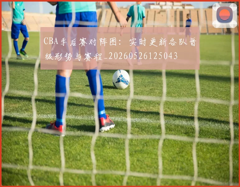 CBA季后赛对阵图：实时更新各队晋级形势与赛程_20260526125043