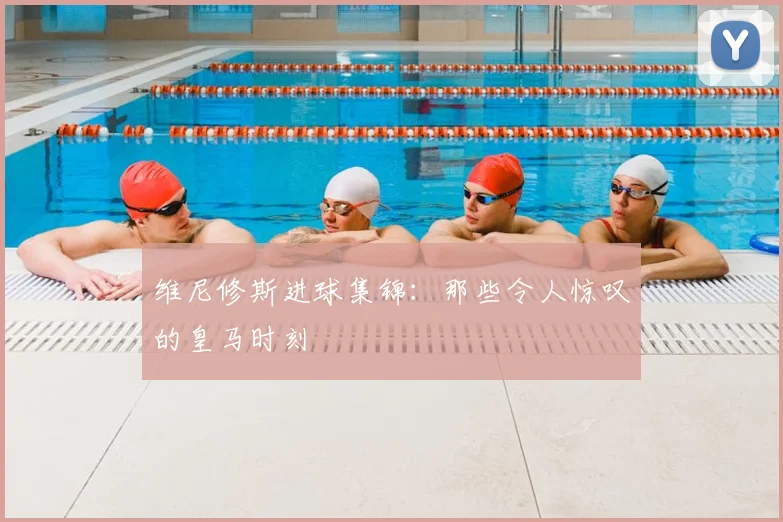 维尼修斯进球集锦:那些令人惊叹的皇马时刻