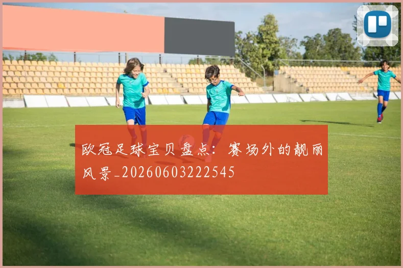 欧冠足球宝贝盘点：赛场外的靓丽风景_20260603222545