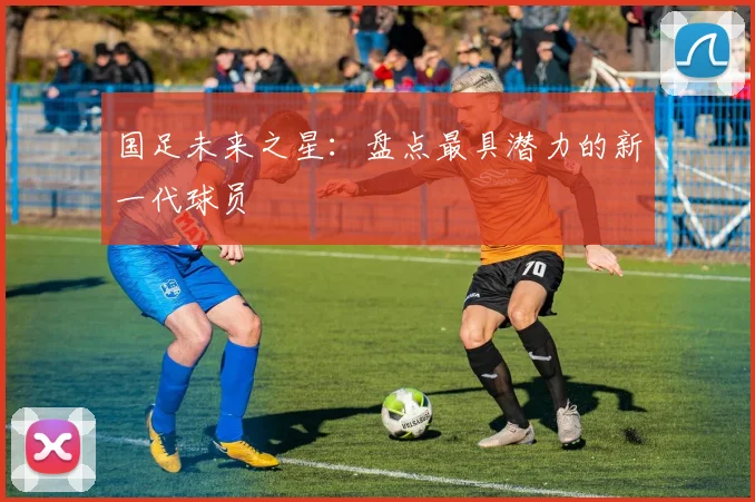 国足未来之星：盘点最具潜力的新一代球员